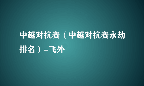 中越对抗赛（中越对抗赛永劫排名）-飞外