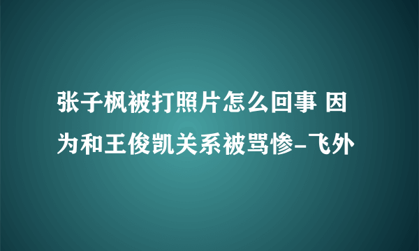 张子枫被打照片怎么回事 因为和王俊凯关系被骂惨-飞外