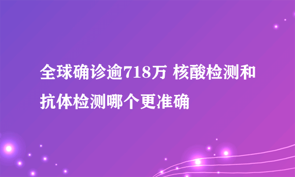 全球确诊逾718万 核酸检测和抗体检测哪个更准确