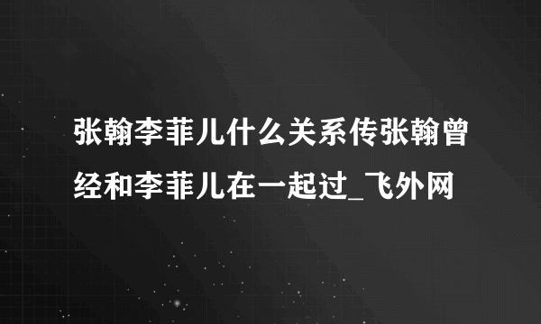 张翰李菲儿什么关系传张翰曾经和李菲儿在一起过_飞外网