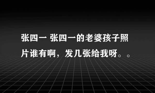 张四一 张四一的老婆孩子照片谁有啊，发几张给我呀。。