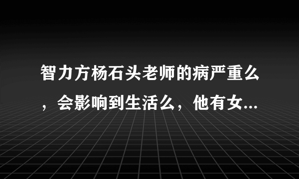 智力方杨石头老师的病严重么，会影响到生活么，他有女朋友了么？