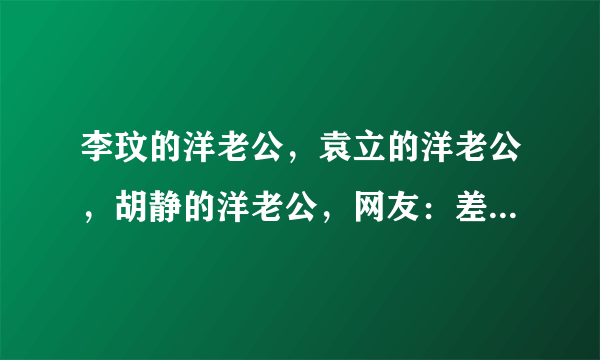 李玟的洋老公，袁立的洋老公，胡静的洋老公，网友：差距一目了然