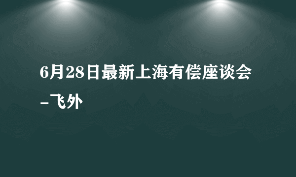 6月28日最新上海有偿座谈会-飞外