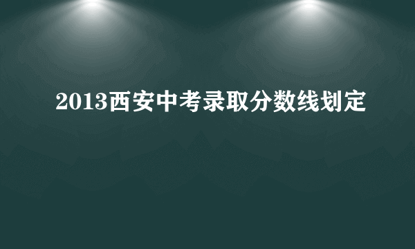 2013西安中考录取分数线划定