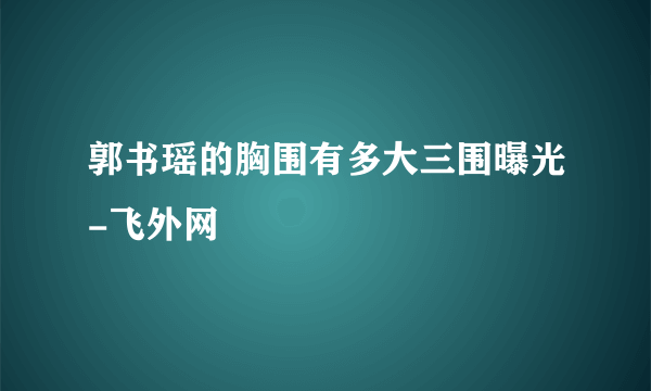 郭书瑶的胸围有多大三围曝光-飞外网