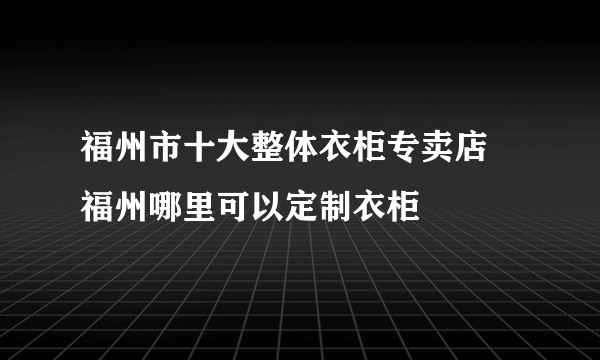 福州市十大整体衣柜专卖店 福州哪里可以定制衣柜