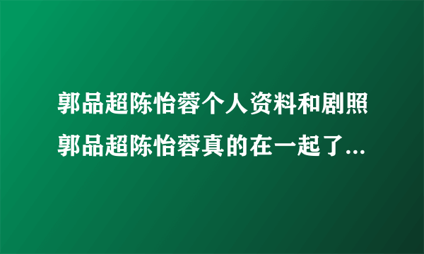 郭品超陈怡蓉个人资料和剧照郭品超陈怡蓉真的在一起了吗_飞外网