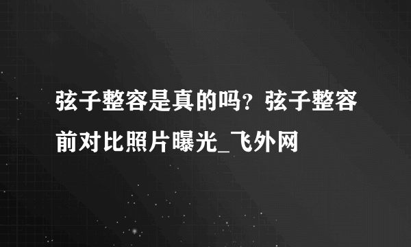 弦子整容是真的吗？弦子整容前对比照片曝光_飞外网