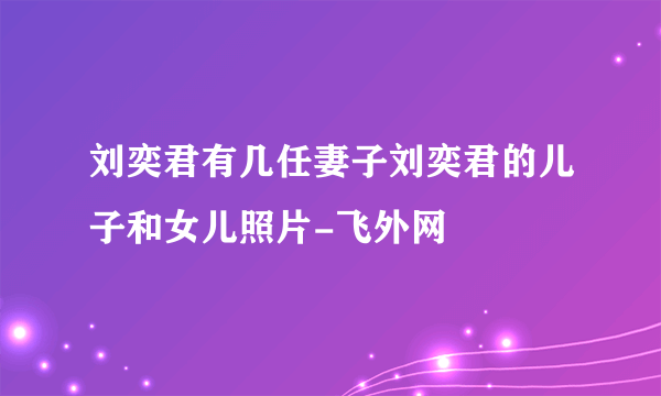 刘奕君有几任妻子刘奕君的儿子和女儿照片-飞外网