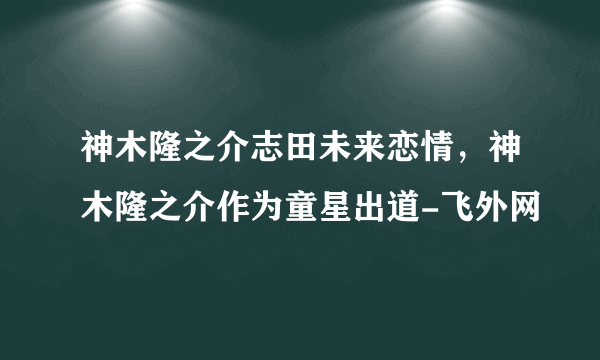 神木隆之介志田未来恋情，神木隆之介作为童星出道-飞外网