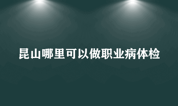 昆山哪里可以做职业病体检