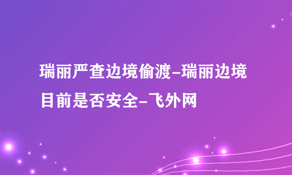 瑞丽严查边境偷渡-瑞丽边境目前是否安全-飞外网