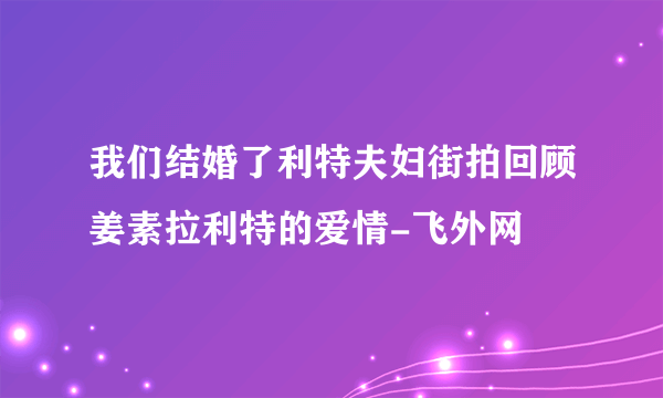 我们结婚了利特夫妇街拍回顾姜素拉利特的爱情-飞外网