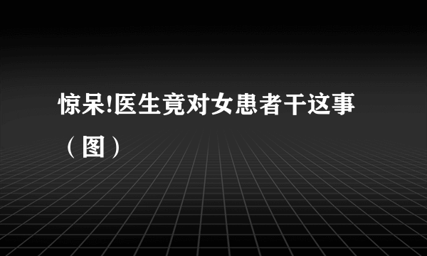 惊呆!医生竟对女患者干这事（图）