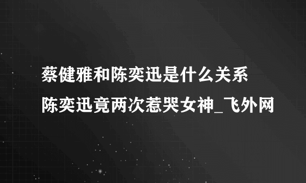 蔡健雅和陈奕迅是什么关系 陈奕迅竟两次惹哭女神_飞外网