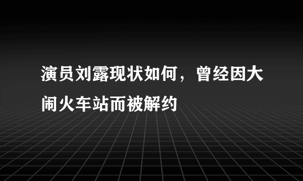 演员刘露现状如何，曾经因大闹火车站而被解约