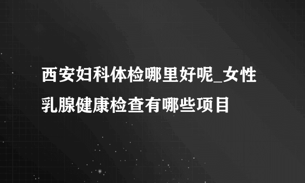 西安妇科体检哪里好呢_女性乳腺健康检查有哪些项目