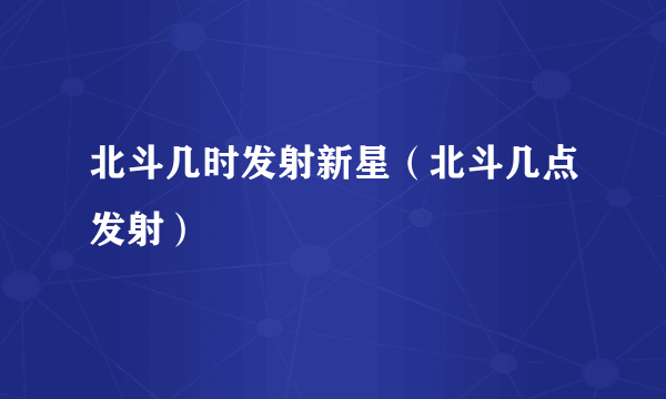 北斗几时发射新星（北斗几点发射）