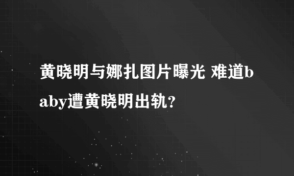 黄晓明与娜扎图片曝光 难道baby遭黄晓明出轨？