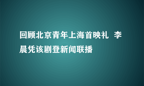 回顾北京青年上海首映礼  李晨凭该剧登新闻联播