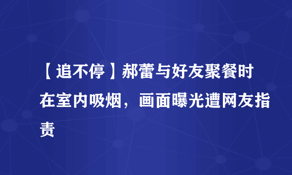 【追不停】郝蕾与好友聚餐时在室内吸烟，画面曝光遭网友指责