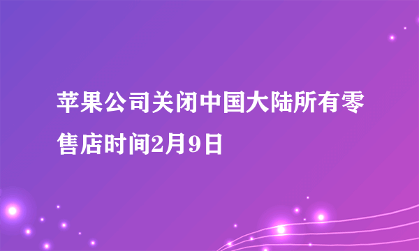 苹果公司关闭中国大陆所有零售店时间2月9日