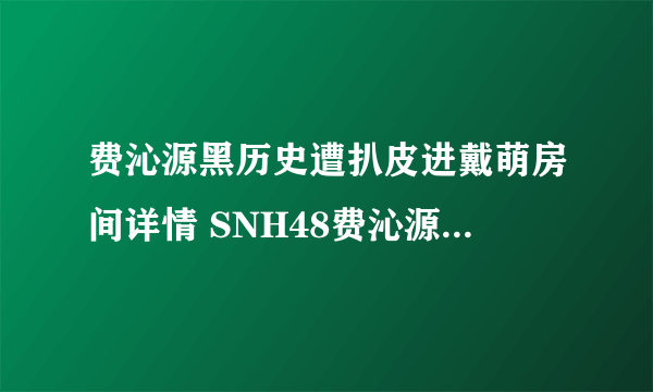 费沁源黑历史遭扒皮进戴萌房间详情 SNH48费沁源几岁啦年龄多大