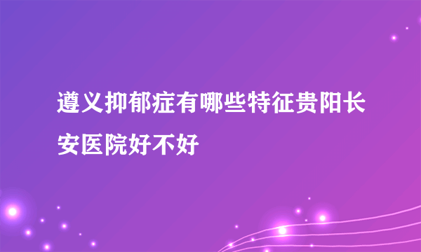 遵义抑郁症有哪些特征贵阳长安医院好不好