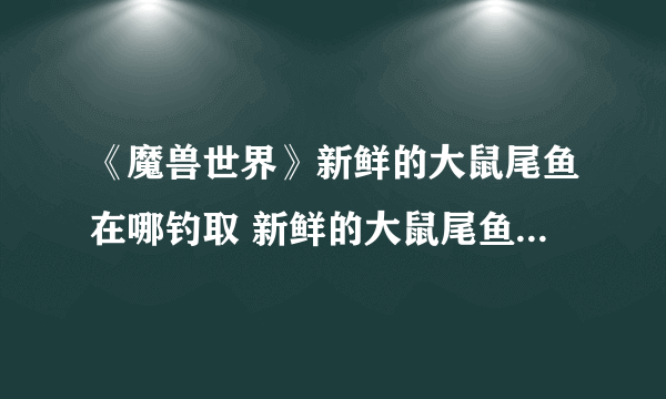 《魔兽世界》新鲜的大鼠尾鱼在哪钓取 新鲜的大鼠尾鱼钓取位置