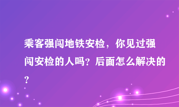 乘客强闯地铁安检，你见过强闯安检的人吗？后面怎么解决的？