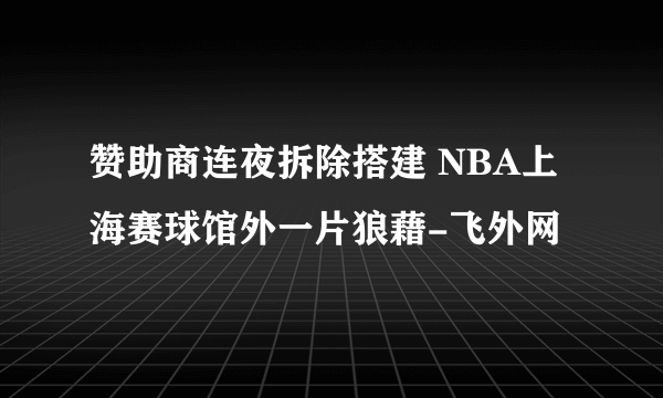 赞助商连夜拆除搭建 NBA上海赛球馆外一片狼藉-飞外网