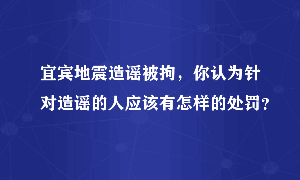 宜宾地震造谣被拘，你认为针对造谣的人应该有怎样的处罚？