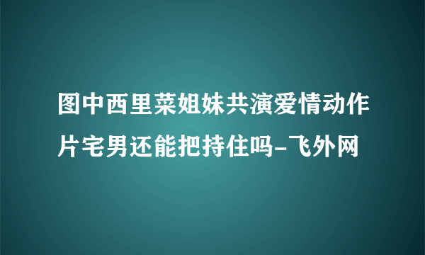 图中西里菜姐妹共演爱情动作片宅男还能把持住吗-飞外网