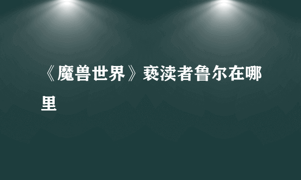 《魔兽世界》亵渎者鲁尔在哪里