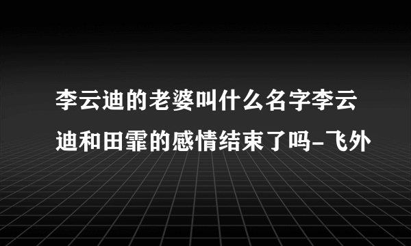 李云迪的老婆叫什么名字李云迪和田霏的感情结束了吗-飞外