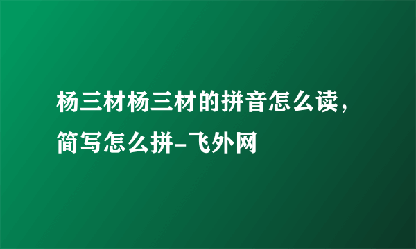 杨三材杨三材的拼音怎么读，简写怎么拼-飞外网