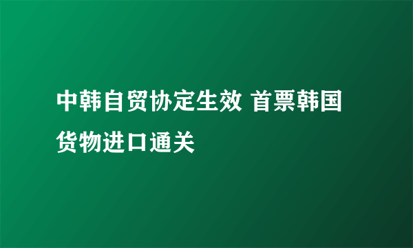 中韩自贸协定生效 首票韩国货物进口通关