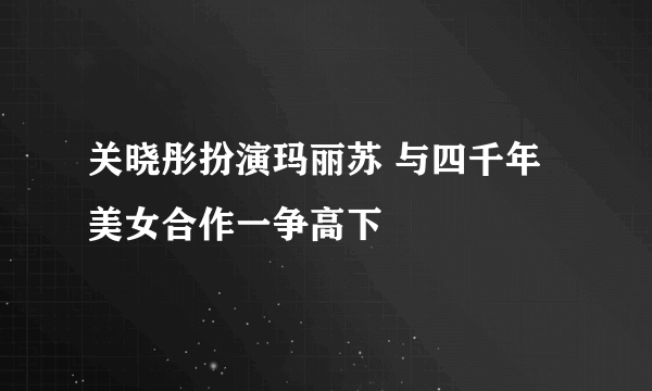 关晓彤扮演玛丽苏 与四千年美女合作一争高下