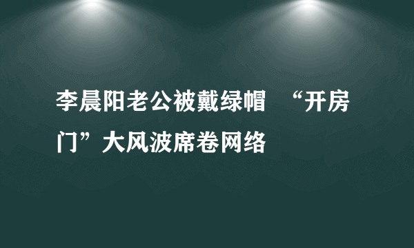 李晨阳老公被戴绿帽  “开房门”大风波席卷网络