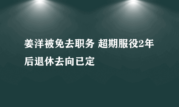 姜洋被免去职务 超期服役2年后退休去向已定