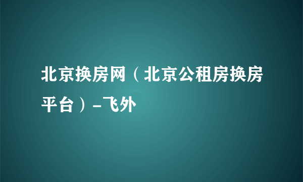 北京换房网（北京公租房换房平台）-飞外