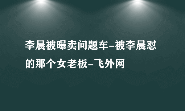 李晨被曝卖问题车-被李晨怼的那个女老板-飞外网