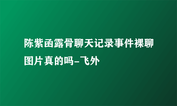 陈紫函露骨聊天记录事件裸聊图片真的吗-飞外