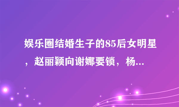 娱乐圈结婚生子的85后女明星，赵丽颖向谢娜要锁，杨幂成为模范