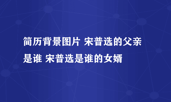 简历背景图片 宋普选的父亲是谁 宋普选是谁的女婿