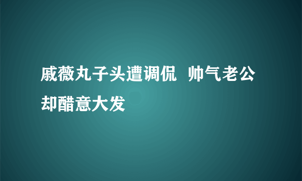 戚薇丸子头遭调侃  帅气老公却醋意大发