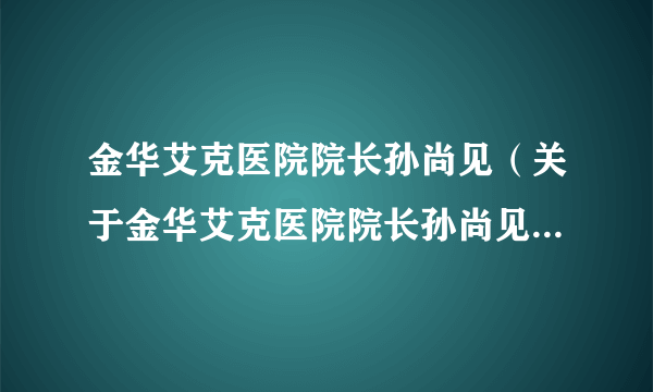 金华艾克医院院长孙尚见（关于金华艾克医院院长孙尚见的简介）