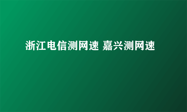 浙江电信测网速 嘉兴测网速