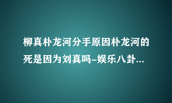 柳真朴龙河分手原因朴龙河的死是因为刘真吗-娱乐八卦-飞外网